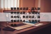 聚焦焦点访谈，深入剖析热点话题，引领舆论风向标，焦点访谈，深度解读热点，引领舆论风向