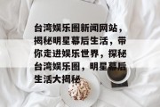 台湾娱乐圈新闻网站，揭秘明星幕后生活，带你走进娱乐世界，探秘台湾娱乐圈，明星幕后生活大揭秘