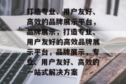 打造专业、用户友好、高效的品牌展示平台，品牌展示，打造专业、用户友好的高效品牌展示平台，品牌展示，专业、用户友好、高效的一站式解决方案