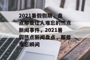 2021暑假假期，盘点那些让人难忘的热点新闻事件，2021暑假热点新闻盘点，那些难忘瞬间