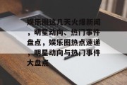 娱乐圈这几天火爆新闻，明星动向、热门事件盘点，娱乐圈热点速递，明星动向与热门事件大盘点