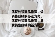 武汉热销商品推荐,做销售赚钱的必选方向,武汉热销商品推荐,寻找销售赚钱的新方向 武汉热销商品推荐,做销售赚钱的必选方向,武汉热销商品推荐,寻找销售赚钱的新方向