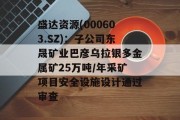 盛达资源(000603.SZ)：子公司东晟矿业巴彦乌拉银多金属矿25万吨/年采矿项目安全设施设计通过审查