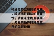 构建无界互联网的未来，转场插件网站的重要性，转变未来的互联网，无界的插件网站与应用的关键价值