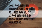2023年中国视频流量网站排行榜，风云变幻，新势力崛起，2023年中国视频流量新格局，新势力崛起，榜单风云变幻