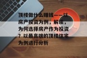 顶楼做什么赚钱——以房产投资为例,解读,为何选择房产作为投资?以最高端的顶楼住宅为例进行分析 顶楼做什么赚钱——以房产投资为例,解读,为何选择房产作为投资?以最高端的顶楼住宅为例进行分析