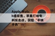 Apple Watch遭禁售，苹果打响专利反击战，获赔“半块手表”…