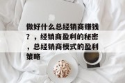 做好什么总经销商赚钱?,经销商盈利的秘密,总经销商模式的盈利策略 做好什么总经销商赚钱?,经销商盈利的秘密,总经销商模式的盈利策略