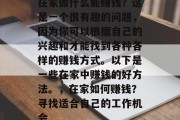在家做什么能赚钱?这是一个很有趣的问题,因为你可以根据自己的兴趣和才能找到各种各样的赚钱方式。以下是一些在家中赚钱的好方法。,在家如何赚钱?寻找适合自己的工作机会 在家做什么能赚钱?这是一个很有趣的问题,因为你可以根据自己的兴趣和才能找到各种各样的赚钱方式。以下是一些在家中赚钱的好方法。,在家如何赚钱?寻找适合自己的工作机会