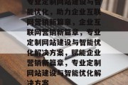 专业定制网站建设与智能优化，助力企业互联网营销新篇章，企业互联网营销新篇章，专业定制网站建设与智能优化解决方案，赋能企业营销新篇章，专业定制网站建设与智能优化解决方案