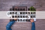 近期热点新闻，聚焦社会热点，解读民生关切，聚焦民生关切，解码近期社会热点新闻