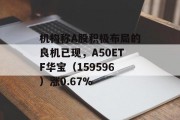 机构称A股积极布局的良机已现，A50ETF华宝（159596）涨0.67%