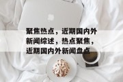 聚焦热点，近期国内外新闻综述，热点聚焦，近期国内外新闻盘点