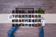 直播新闻，新媒体时代下的新闻传播新格局，新媒体时代直播新闻，重塑新闻传播新格局