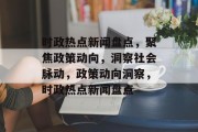 时政热点新闻盘点，聚焦政策动向，洞察社会脉动，政策动向洞察，时政热点新闻盘点