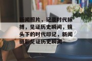 新闻照片，记录时代脉搏，见证历史瞬间，镜头下的时代印记，新闻摄影见证历史瞬间