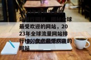 2023年世界流量网站排行揭秘，揭秘全球最受欢迎的网站，2023年全球流量网站排行榜，盘点最受欢迎的网站