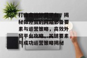 打造高效外贸平台，揭秘做外贸的网站必备要素与运营策略，高效外贸平台攻略，关键要素与成功运营策略揭秘