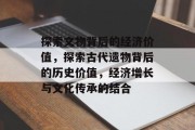 探索文物背后的经济价值,探索古代遗物背后的历史价值,经济增长与文化传承的结合 探索文物背后的经济价值,探索古代遗物背后的历史价值,经济增长与文化传承的结合