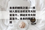 未来的赚钱之道——揭秘人类社会的无穷大财富潜力,揭秘无穷大财富潜力,未来的赚钱之道 未来的赚钱之道——揭秘人类社会的无穷大财富潜力,揭秘无穷大财富潜力,未来的赚钱之道