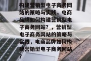 构建营销型电子商务网站的策略与实践，电商品牌如何构建营销型电子商务网站？，营销型电子商务网站的策略与实践，电商品牌如何构建营销型电子商务网站？