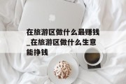 在旅游区做什么最赚钱_在旅游区做什么生意能挣钱 在旅游区做什么最赚钱_在旅游区做什么生意能挣钱