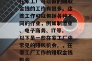 在家工厂可以做的赚取金钱的工作有很多。这些工作可以包括各种不同的行业，例如制造业、电子商务、IT等。以下是一些在家工厂中常见的赚钱机会。，在家工厂工作的赚取金钱机会