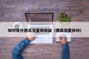 如何提升西瓜流量和收益（西瓜流量扶持）
