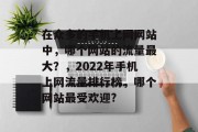 在众多的手机上网网站中，哪个网站的流量最大？，2022年手机上网流量排行榜，哪个网站最受欢迎?