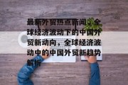 最新外贸热点新闻，全球经济波动下的中国外贸新动向，全球经济波动中的中国外贸新趋势解析