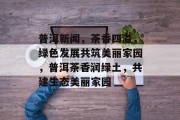 普洱新闻，茶香四溢，绿色发展共筑美丽家园，普洱茶香润绿土，共建生态美丽家园