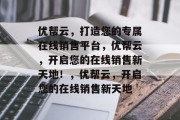 优帮云，打造您的专属在线销售平台，优帮云，开启您的在线销售新天地！，优帮云，开启您的在线销售新天地