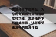 高清插件下载网站，为您的电脑插件添加清晰度和功能，高清插件下载网站推荐，让您享受更清晰的使用体验