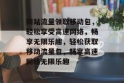 网站流量领取移动包，轻松享受高速网络，畅享无限乐趣，轻松获取移动流量包，畅享高速网络无限乐趣