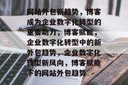 网站外包新趋势，博客成为企业数字化转型的重要助力，博客赋能，企业数字化转型中的新外包趋势，企业数字化转型新风向，博客赋能下的网站外包趋势
