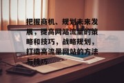 把握商机、规划未来发展，提高网站流量的策略和技巧，战略规划，打造高流量网站的方法与技巧