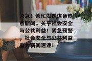紧急！帮忙发送这条热点新闻，关乎社会安全与公共利益！紧急预警，社会安全与公共利益重大新闻速递！