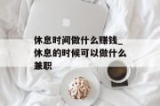 休息时间做什么赚钱_休息的时候可以做什么兼职 休息时间做什么赚钱_休息的时候可以做什么兼职