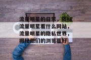 流量明星的日常，揭秘流量明星看什么网站，流量明星的隐私世界，揭秘他们的浏览喜好