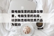 做电脑生意的出路在哪里,电脑生意的出路,以创新思维和优质产品为驱动 做电脑生意的出路在哪里,电脑生意的出路,以创新思维和优质产品为驱动
