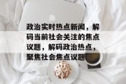 政治实时热点新闻，解码当前社会关注的焦点议题，解码政治热点，聚焦社会焦点议题