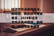 经济学热点新闻盘点，新趋势、新挑战与未来展望，2024年经济学热点新闻回顾，新趋势、挑战与未来图景