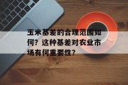 玉米基差的合理范围如何？这种基差对农业市场有何重要性？