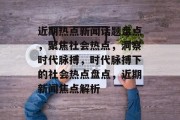 近期热点新闻话题盘点，聚焦社会热点，洞察时代脉搏，时代脉搏下的社会热点盘点，近期新闻焦点解析