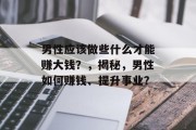 男性应该做些什么才能赚大钱?,揭秘,男性如何赚钱、提升事业? 男性应该做些什么才能赚大钱?,揭秘,男性如何赚钱、提升事业?