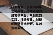 打造专业、创新的网络营销平台，构建卓越网络营销平台，从创意到实践，打造专业、创新的网络营销平台，从创意到实践
