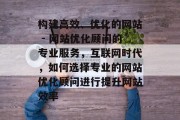 构建高效、优化的网站 - 网站优化顾问的专业服务,互联网时代,如何选择专业的网站优化顾问进行提升网站效率 构建高效、优化的网站 - 网站优化顾问的专业服务,互联网时代,如何选择专业的网站优化顾问进行提升网站效率