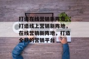 打造在线营销新阵地，打造线上营销新阵地，在线营销新阵地，打造全新的营销平台