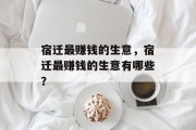 宿迁最赚钱的生意,宿迁最赚钱的生意有哪些? 宿迁最赚钱的生意,宿迁最赚钱的生意有哪些?