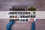 时政新闻聚焦，最新动态解析与热点解读，时政风云，深度解析最新动态与热点解读